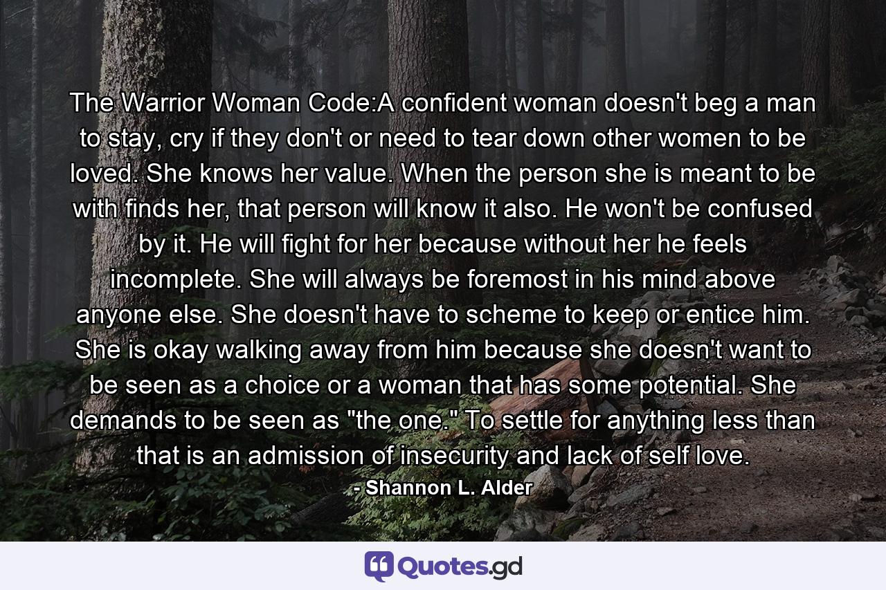 The Warrior Woman Code:A confident woman doesn't beg a man to stay, cry if they don't or need to tear down other women to be loved. She knows her value. When the person she is meant to be with finds her, that person will know it also. He won't be confused by it. He will fight for her because without her he feels incomplete. She will always be foremost in his mind above anyone else. She doesn't have to scheme to keep or entice him. She is okay walking away from him because she doesn't want to be seen as a choice or a woman that has some potential. She demands to be seen as 