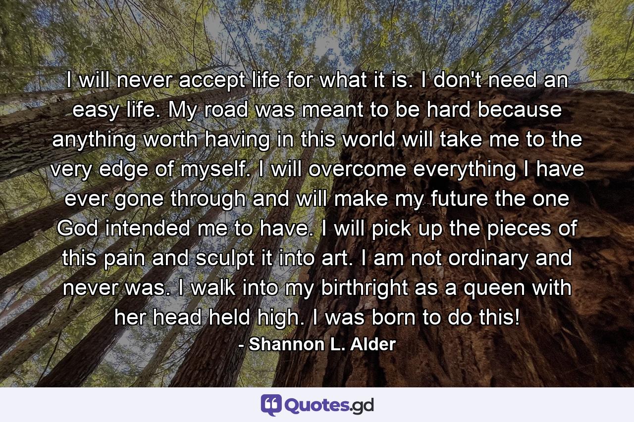 I will never accept life for what it is. I don't need an easy life. My road was meant to be hard because anything worth having in this world will take me to the very edge of myself. I will overcome everything I have ever gone through and will make my future the one God intended me to have. I will pick up the pieces of this pain and sculpt it into art. I am not ordinary and never was. I walk into my birthright as a queen with her head held high. I was born to do this! - Quote by Shannon L. Alder