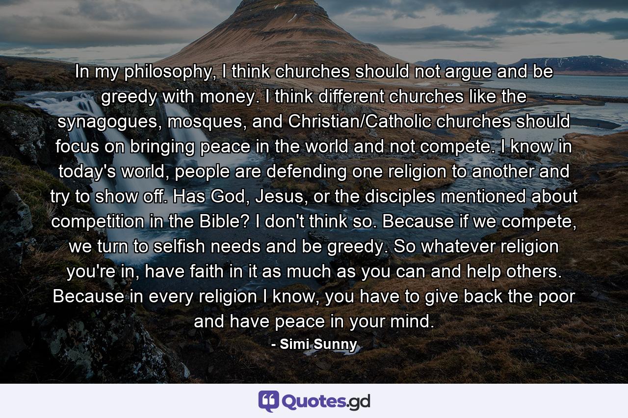 In my philosophy, I think churches should not argue and be greedy with money. I think different churches like the synagogues, mosques, and Christian/Catholic churches should focus on bringing peace in the world and not compete. I know in today's world, people are defending one religion to another and try to show off. Has God, Jesus, or the disciples mentioned about competition in the Bible? I don't think so. Because if we compete, we turn to selfish needs and be greedy. So whatever religion you're in, have faith in it as much as you can and help others. Because in every religion I know, you have to give back the poor and have peace in your mind. - Quote by Simi Sunny