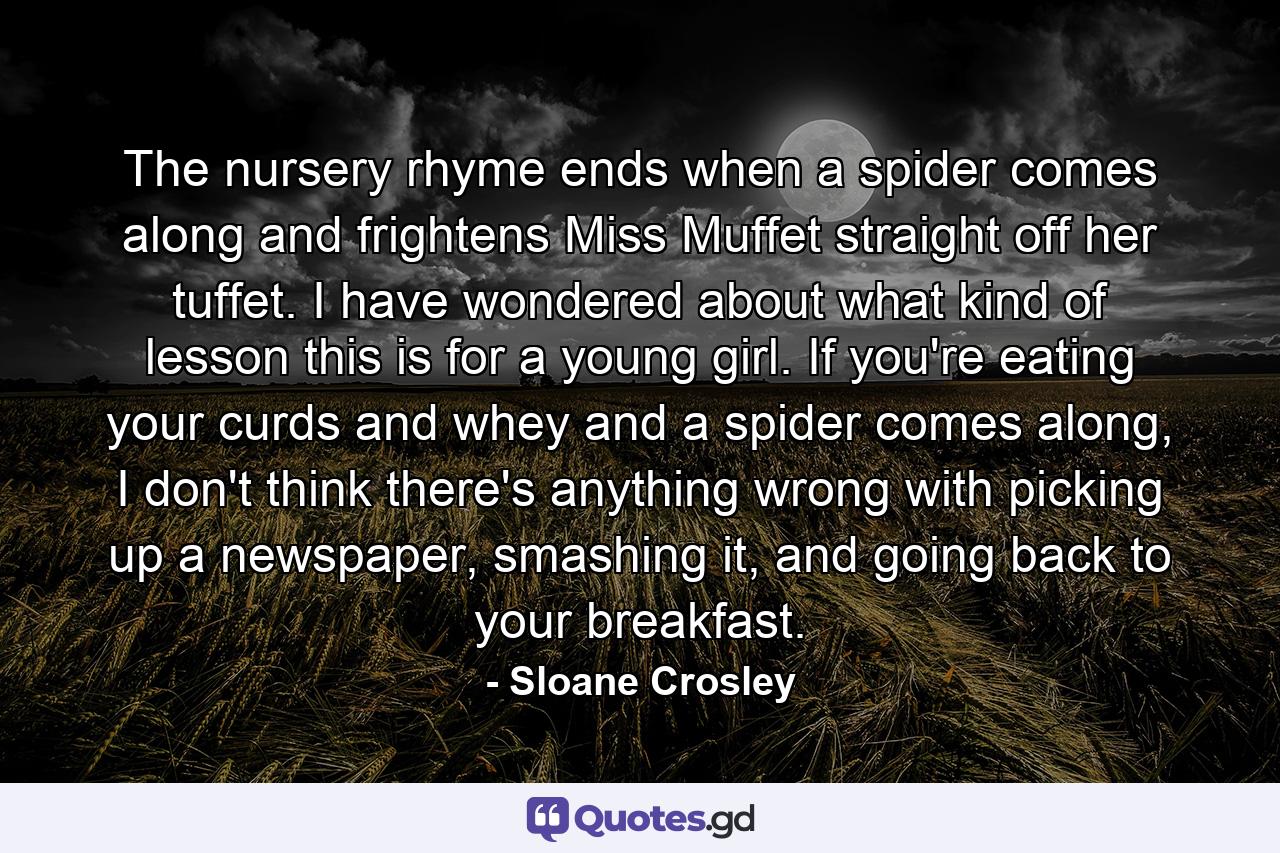 The nursery rhyme ends when a spider comes along and frightens Miss Muffet straight off her tuffet. I have wondered about what kind of lesson this is for a young girl. If you're eating your curds and whey and a spider comes along, I don't think there's anything wrong with picking up a newspaper, smashing it, and going back to your breakfast. - Quote by Sloane Crosley