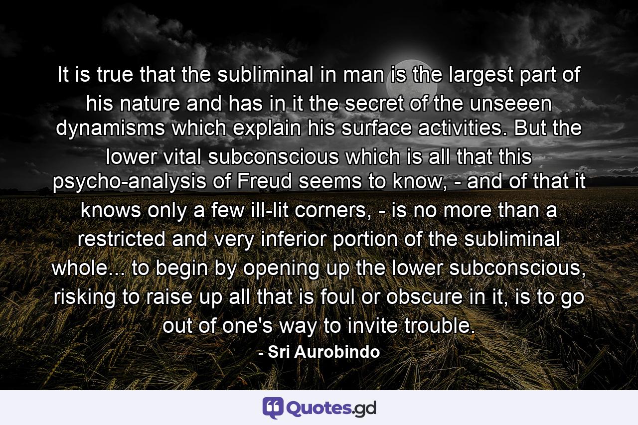 It is true that the subliminal in man is the largest part of his nature and has in it the secret of the unseeen dynamisms which explain his surface activities. But the lower vital subconscious which is all that this psycho-analysis of Freud seems to know, - and of that it knows only a few ill-lit corners, - is no more than a restricted and very inferior portion of the subliminal whole... to begin by opening up the lower subconscious, risking to raise up all that is foul or obscure in it, is to go out of one's way to invite trouble. - Quote by Sri Aurobindo