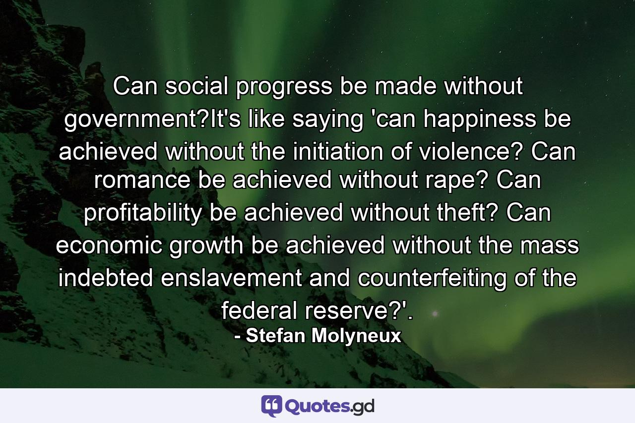 Can social progress be made without government?It's like saying 'can happiness be achieved without the initiation of violence? Can romance be achieved without rape? Can profitability be achieved without theft? Can economic growth be achieved without the mass indebted enslavement and counterfeiting of the federal reserve?'. - Quote by Stefan Molyneux