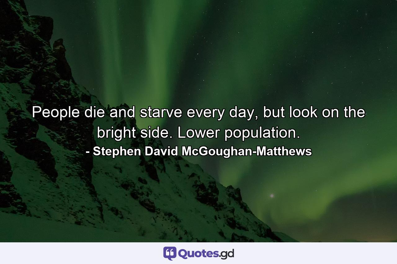 People die and starve every day, but look on the bright side. Lower population. - Quote by Stephen David McGoughan-Matthews