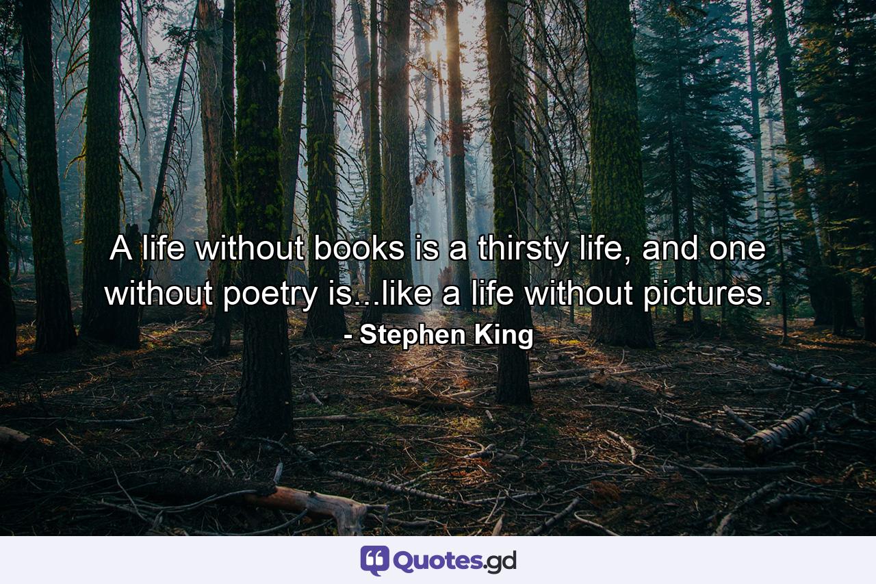 A life without books is a thirsty life, and one without poetry is...like a life without pictures. - Quote by Stephen King