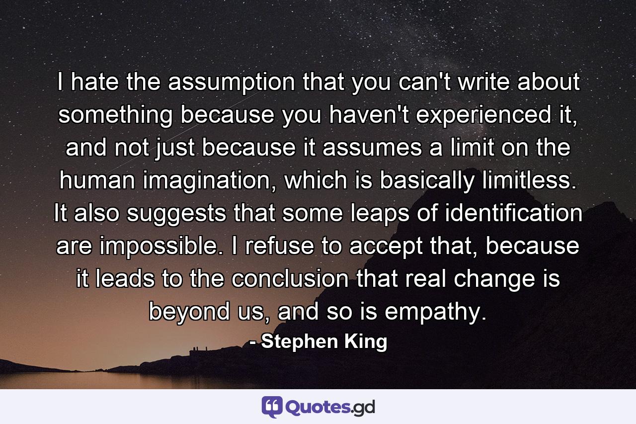 I hate the assumption that you can't write about something because you haven't experienced it, and not just because it assumes a limit on the human imagination, which is basically limitless. It also suggests that some leaps of identification are impossible. I refuse to accept that, because it leads to the conclusion that real change is beyond us, and so is empathy. - Quote by Stephen King