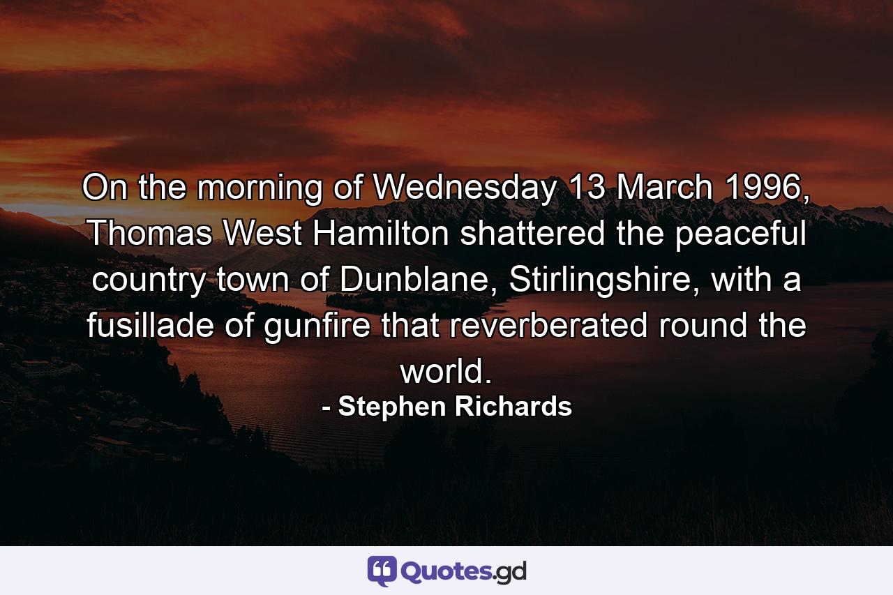 On the morning of Wednesday 13 March 1996, Thomas West Hamilton shattered the peaceful country town of Dunblane, Stirlingshire, with a fusillade of gunfire that reverberated round the world. - Quote by Stephen Richards