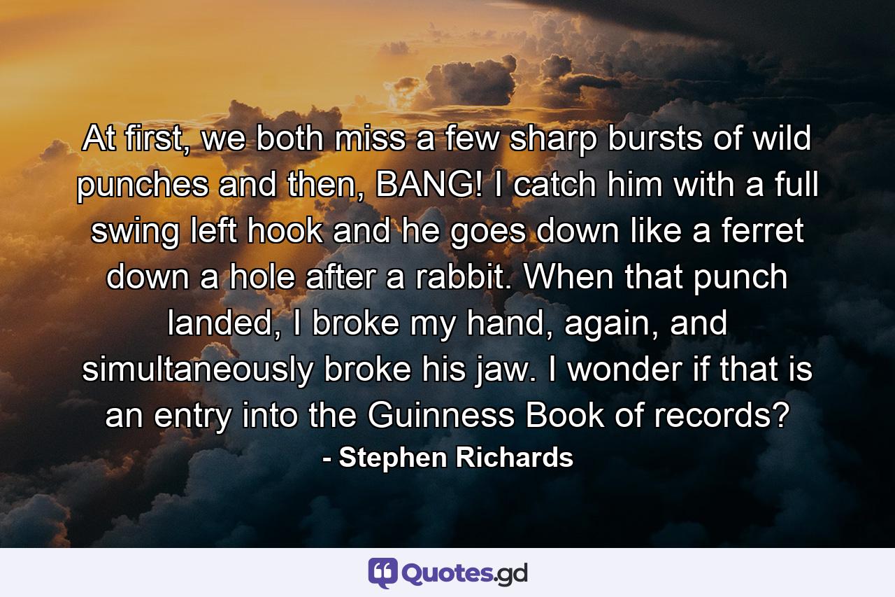 At first, we both miss a few sharp bursts of wild punches and then, BANG! I catch him with a full swing left hook and he goes down like a ferret down a hole after a rabbit. When that punch landed, I broke my hand, again, and simultaneously broke his jaw. I wonder if that is an entry into the Guinness Book of records? - Quote by Stephen Richards