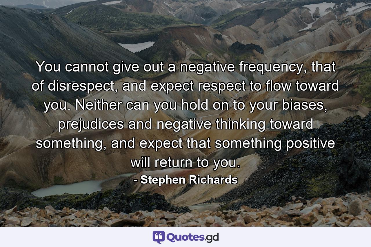 You cannot give out a negative frequency, that of disrespect, and expect respect to flow toward you. Neither can you hold on to your biases, prejudices and negative thinking toward something, and expect that something positive will return to you. - Quote by Stephen Richards