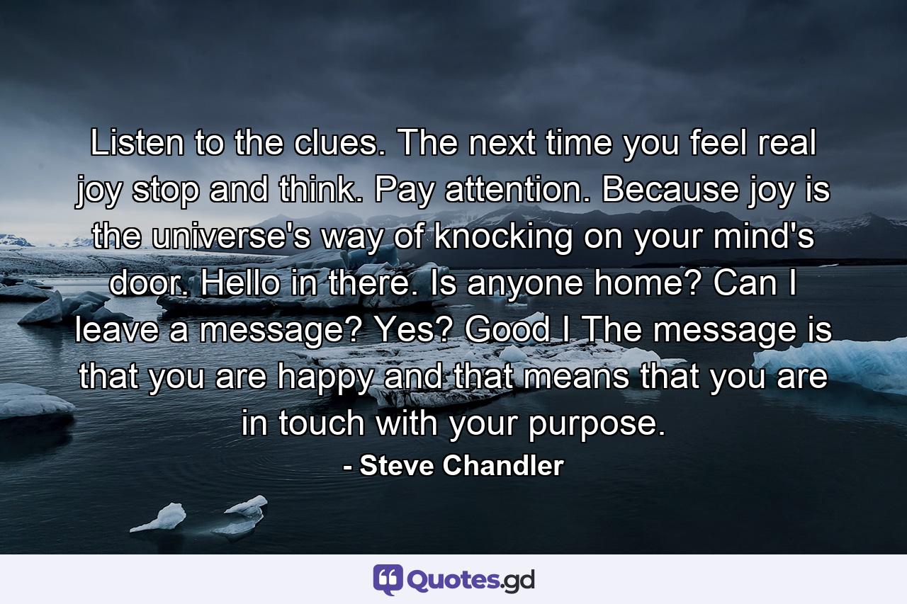 Listen to the clues. The next time you feel real joy  stop and think. Pay attention. Because joy is the universe's way of knocking on your mind's door. Hello in there. Is anyone home? Can I leave a message? Yes? Good I The message is that you are happy  and that means that you are in touch with your purpose. - Quote by Steve Chandler