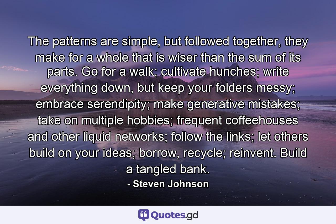 The patterns are simple, but followed together, they make for a whole that is wiser than the sum of its parts. Go for a walk; cultivate hunches; write everything down, but keep your folders messy; embrace serendipity; make generative mistakes; take on multiple hobbies; frequent coffeehouses and other liquid networks; follow the links; let others build on your ideas; borrow, recycle; reinvent. Build a tangled bank. - Quote by Steven Johnson