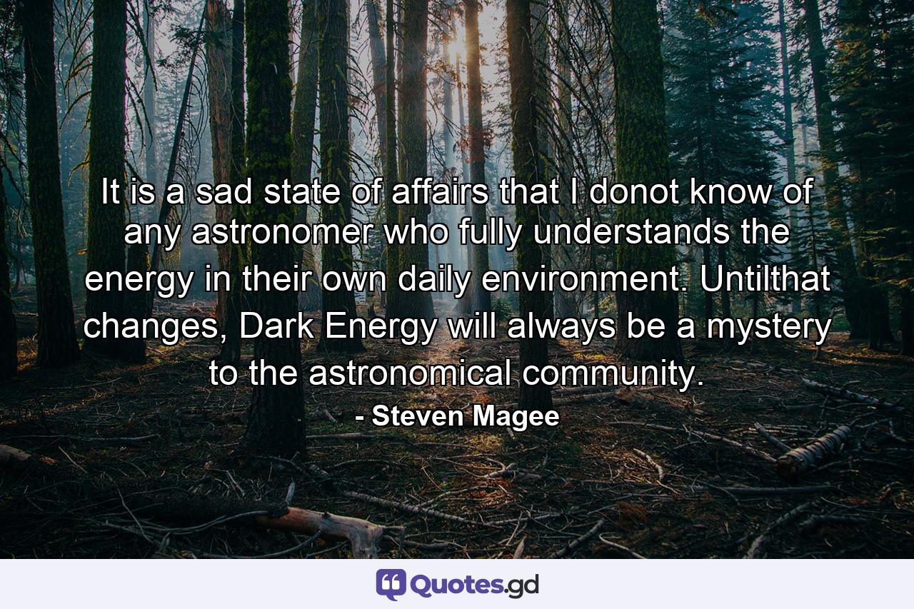 It is a sad state of affairs that I donot know of any astronomer who fully understands the energy in their own daily environment. Untilthat changes, Dark Energy will always be a mystery to the astronomical community. - Quote by Steven Magee