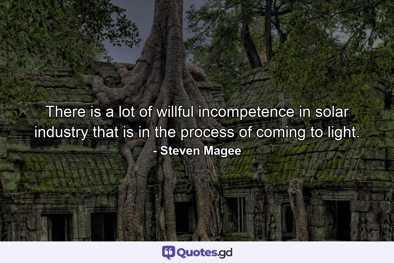 There is a lot of willful incompetence in solar industry that is in the process of coming to light. - Quote by Steven Magee