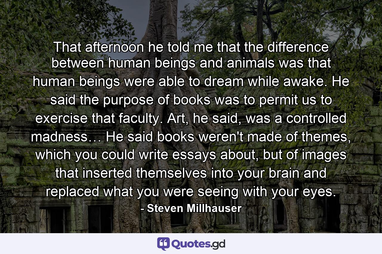 That afternoon he told me that the difference between human beings and animals was that human beings were able to dream while awake. He said the purpose of books was to permit us to exercise that faculty. Art, he said, was a controlled madness… He said books weren't made of themes, which you could write essays about, but of images that inserted themselves into your brain and replaced what you were seeing with your eyes. - Quote by Steven Millhauser