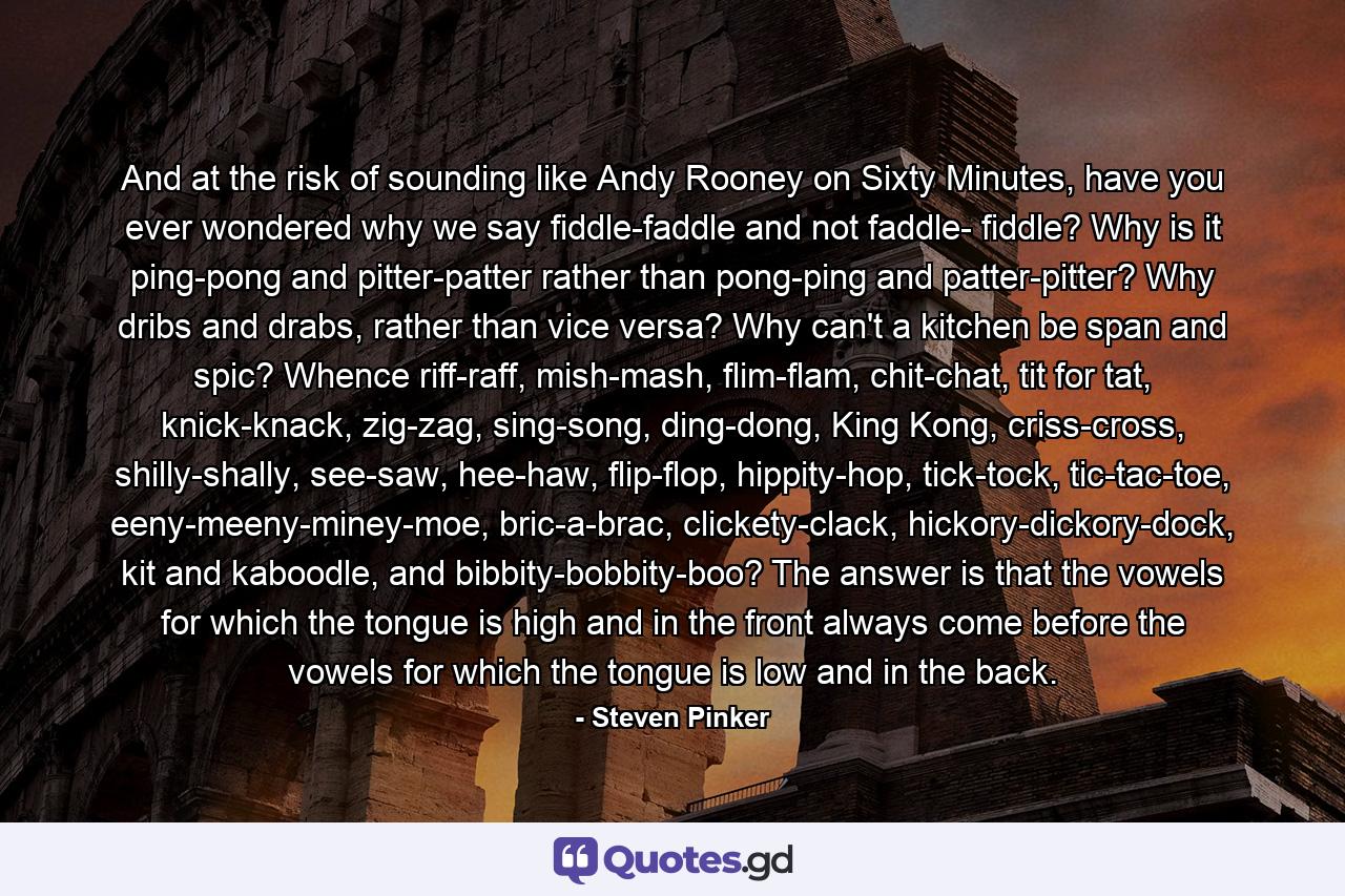 And at the risk of sounding like Andy Rooney on Sixty Minutes, have you ever wondered why we say fiddle-faddle and not faddle- fiddle? Why is it ping-pong and pitter-patter rather than pong-ping and patter-pitter? Why dribs and drabs, rather than vice versa? Why can't a kitchen be span and spic? Whence riff-raff, mish-mash, flim-flam, chit-chat, tit for tat, knick-knack, zig-zag, sing-song, ding-dong, King Kong, criss-cross, shilly-shally, see-saw, hee-haw, flip-flop, hippity-hop, tick-tock, tic-tac-toe, eeny-meeny-miney-moe, bric-a-brac, clickety-clack, hickory-dickory-dock, kit and kaboodle, and bibbity-bobbity-boo? The answer is that the vowels for which the tongue is high and in the front always come before the vowels for which the tongue is low and in the back. - Quote by Steven Pinker