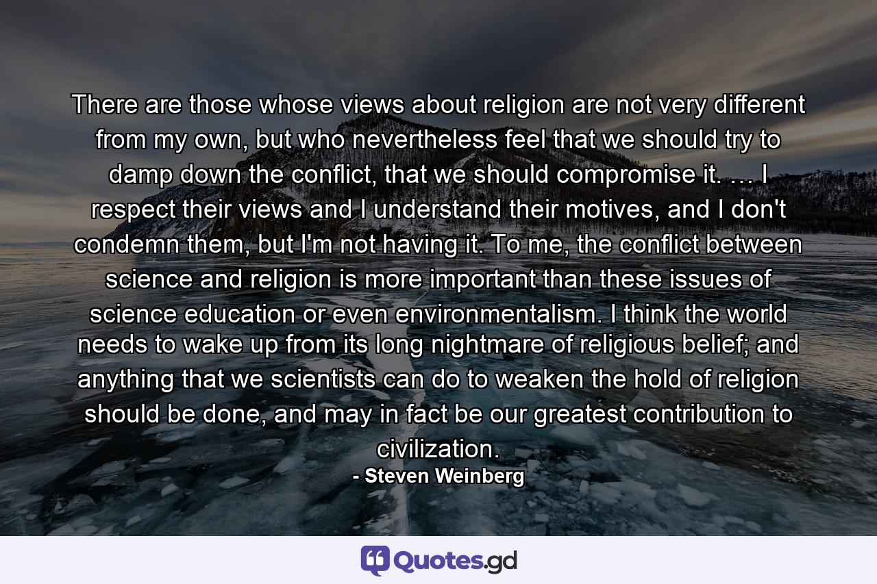 There are those whose views about religion are not very different from my own, but who nevertheless feel that we should try to damp down the conflict, that we should compromise it. … I respect their views and I understand their motives, and I don't condemn them, but I'm not having it. To me, the conflict between science and religion is more important than these issues of science education or even environmentalism. I think the world needs to wake up from its long nightmare of religious belief; and anything that we scientists can do to weaken the hold of religion should be done, and may in fact be our greatest contribution to civilization. - Quote by Steven Weinberg