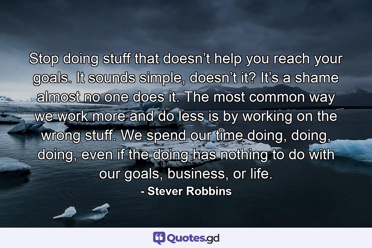 Stop doing stuff that doesn’t help you reach your goals. It sounds simple, doesn’t it? It’s a shame almost no one does it. The most common way we work more and do less is by working on the wrong stuff. We spend our time doing, doing, doing, even if the doing has nothing to do with our goals, business, or life. - Quote by Stever Robbins