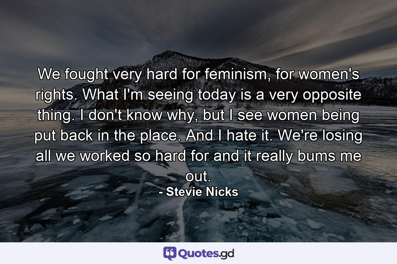 We fought very hard for feminism, for women's rights. What I'm seeing today is a very opposite thing. I don't know why, but I see women being put back in the place. And I hate it. We're losing all we worked so hard for and it really bums me out. - Quote by Stevie Nicks