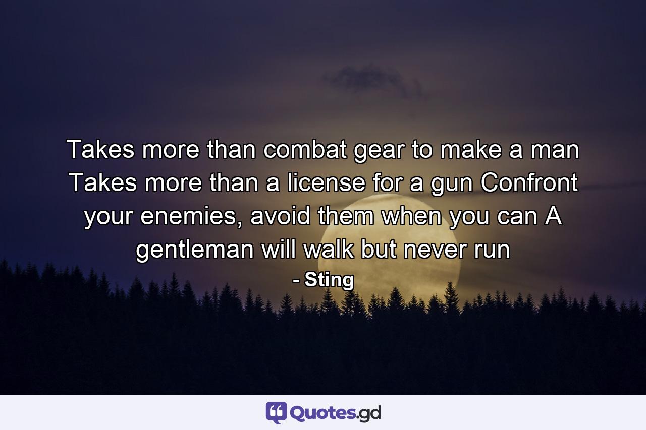 Takes more than combat gear to make a man Takes more than a license for a gun Confront your enemies, avoid them when you can A gentleman will walk but never run - Quote by Sting