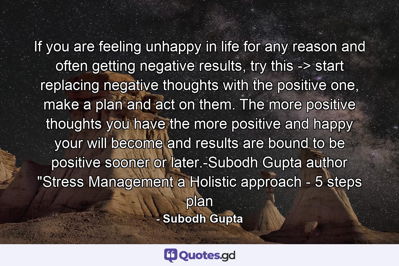 If you are feeling unhappy in life for any reason and often getting negative results, try this -> start replacing negative thoughts with the positive one, make a plan and act on them. The more positive thoughts you have the more positive and happy your will become and results are bound to be positive sooner or later.-Subodh Gupta author 