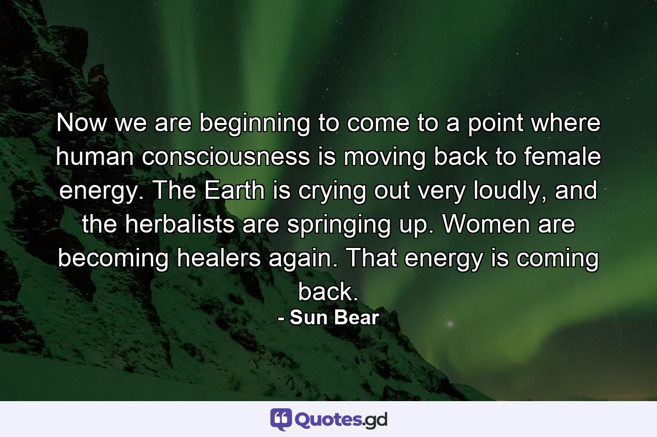 Now we are beginning to come to a point where human consciousness is moving back to female energy. The Earth is crying out very loudly, and the herbalists are springing up. Women are becoming healers again. That energy is coming back. - Quote by Sun Bear