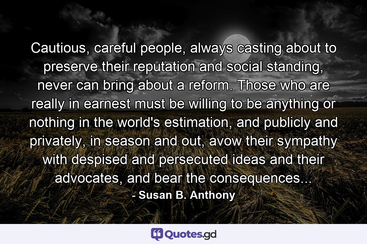 Cautious, careful people, always casting about to preserve their reputation and social standing, never can bring about a reform. Those who are really in earnest must be willing to be anything or nothing in the world's estimation, and publicly and privately, in season and out, avow their sympathy with despised and persecuted ideas and their advocates, and bear the consequences... - Quote by Susan B. Anthony