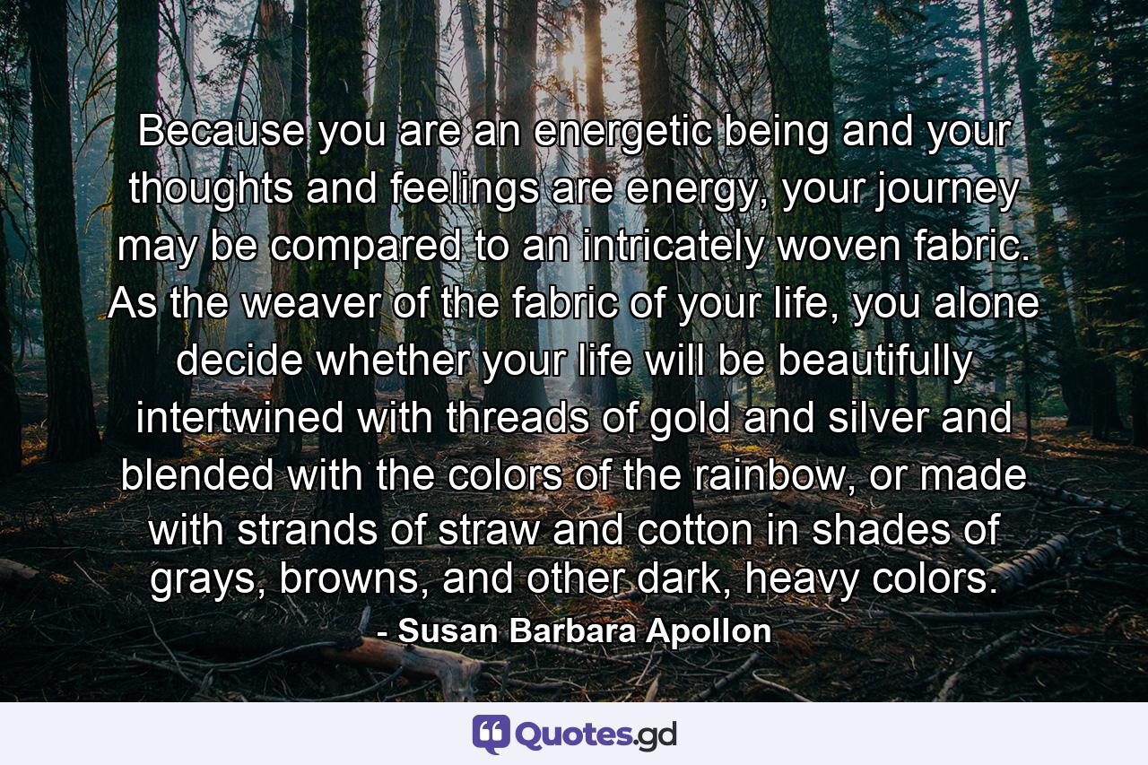 Because you are an energetic being and your thoughts and feelings are energy, your journey may be compared to an intricately woven fabric. As the weaver of the fabric of your life, you alone decide whether your life will be beautifully intertwined with threads of gold and silver and blended with the colors of the rainbow, or made with strands of straw and cotton in shades of grays, browns, and other dark, heavy colors. - Quote by Susan Barbara Apollon