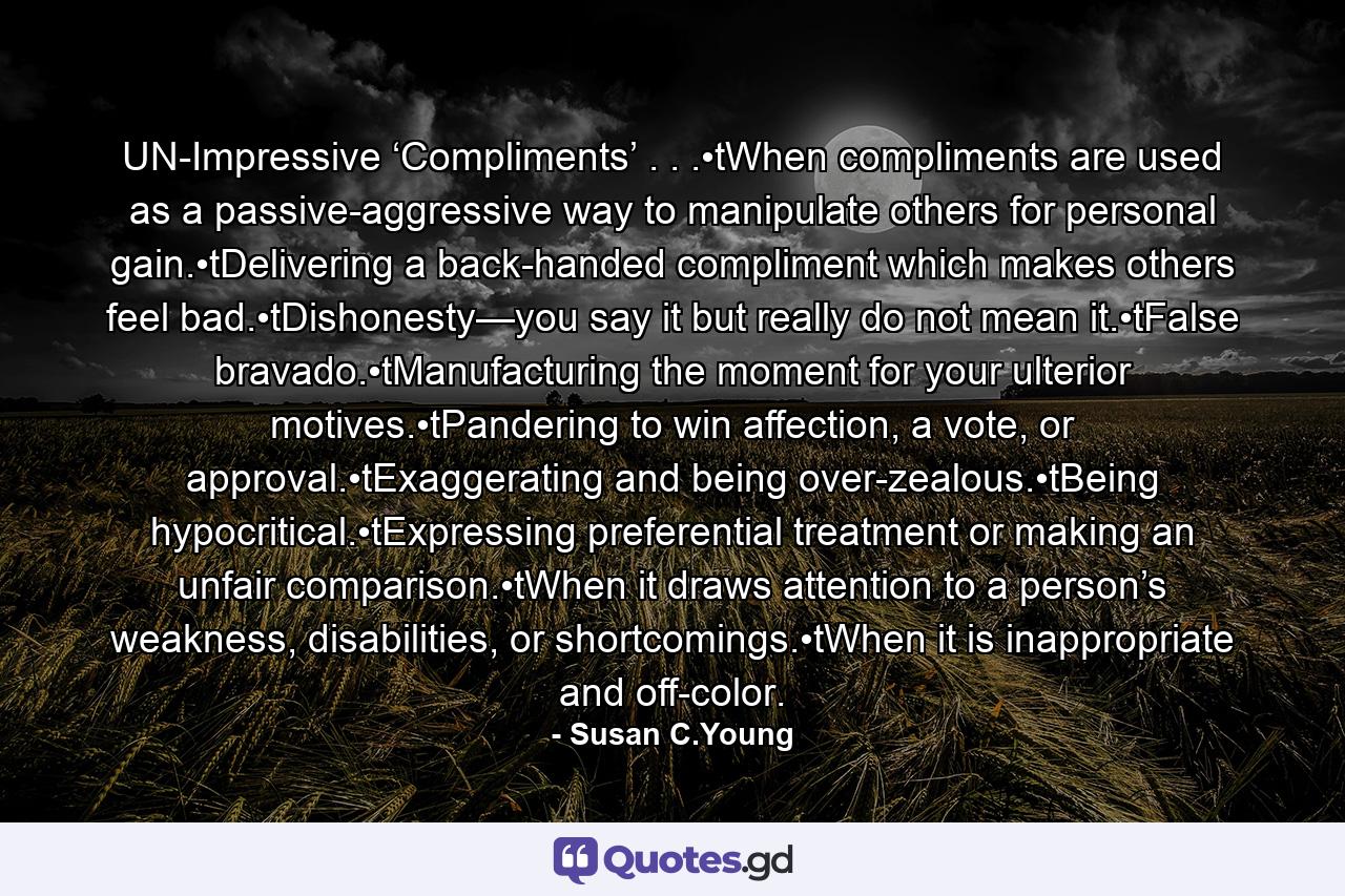 UN-Impressive ‘Compliments’ . . .•tWhen compliments are used as a passive-aggressive way to manipulate others for personal gain.•tDelivering a back-handed compliment which makes others feel bad.•tDishonesty—you say it but really do not mean it.•tFalse bravado.•tManufacturing the moment for your ulterior motives.•tPandering to win affection, a vote, or approval.•tExaggerating and being over-zealous.•tBeing hypocritical.•tExpressing preferential treatment or making an unfair comparison.•tWhen it draws attention to a person’s weakness, disabilities, or shortcomings.•tWhen it is inappropriate and off-color. - Quote by Susan C.Young