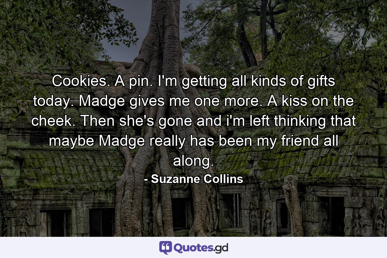 Cookies. A pin. I'm getting all kinds of gifts today. Madge gives me one more. A kiss on the cheek. Then she's gone and i'm left thinking that maybe Madge really has been my friend all along. - Quote by Suzanne Collins