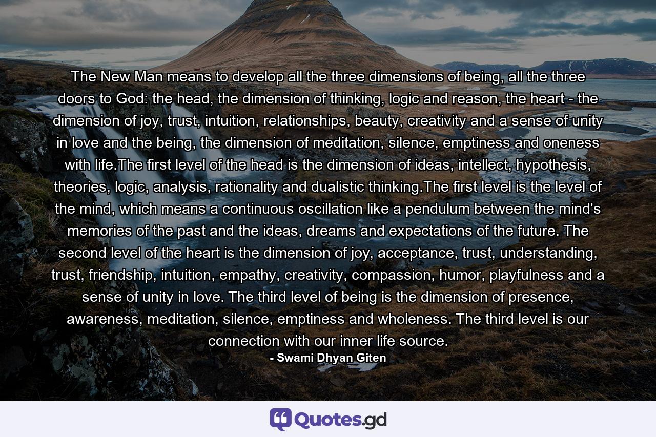 The New Man means to develop all the three dimensions of being, all the three doors to God: the head, the dimension of thinking, logic and reason, the heart - the dimension of joy, trust, intuition, relationships, beauty, creativity and a sense of unity in love and the being, the dimension of meditation, silence, emptiness and oneness with life.The first level of the head is the dimension of ideas, intellect, hypothesis, theories, logic, analysis, rationality and dualistic thinking.The first level is the level of the mind, which means a continuous oscillation like a pendulum between the mind's memories of the past and the ideas, dreams and expectations of the future. The second level of the heart is the dimension of joy, acceptance, trust, understanding, trust, friendship, intuition, empathy, creativity, compassion, humor, playfulness and a sense of unity in love. The third level of being is the dimension of presence, awareness, meditation, silence, emptiness and wholeness. The third level is our connection with our inner life source. - Quote by Swami Dhyan Giten