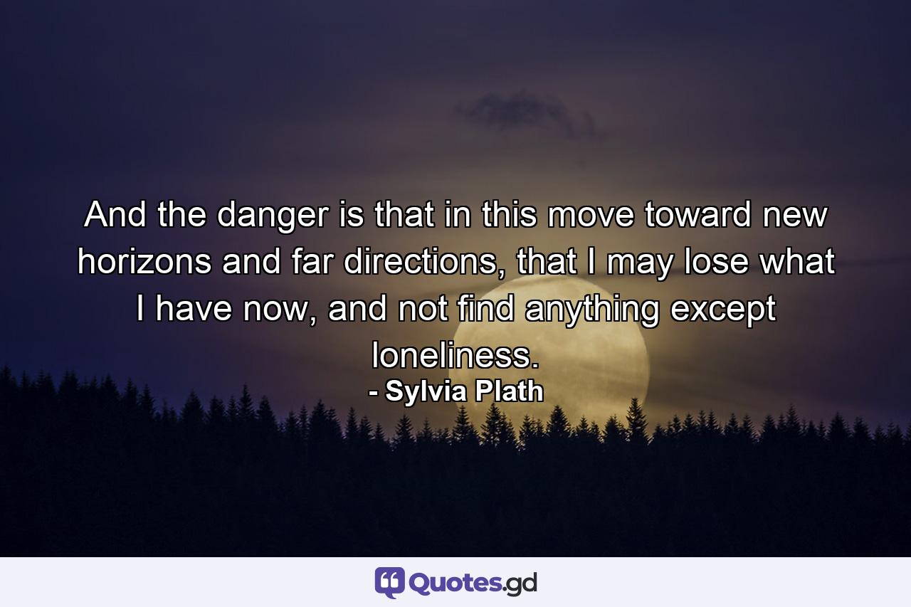 And the danger is that in this move toward new horizons and far directions, that I may lose what I have now, and not find anything except loneliness. - Quote by Sylvia Plath