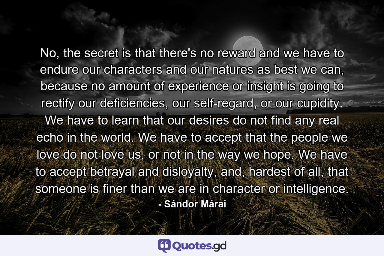 No, the secret is that there's no reward and we have to endure our characters and our natures as best we can, because no amount of experience or insight is going to rectify our deficiencies, our self-regard, or our cupidity. We have to learn that our desires do not find any real echo in the world. We have to accept that the people we love do not love us, or not in the way we hope. We have to accept betrayal and disloyalty, and, hardest of all, that someone is finer than we are in character or intelligence. - Quote by Sándor Márai