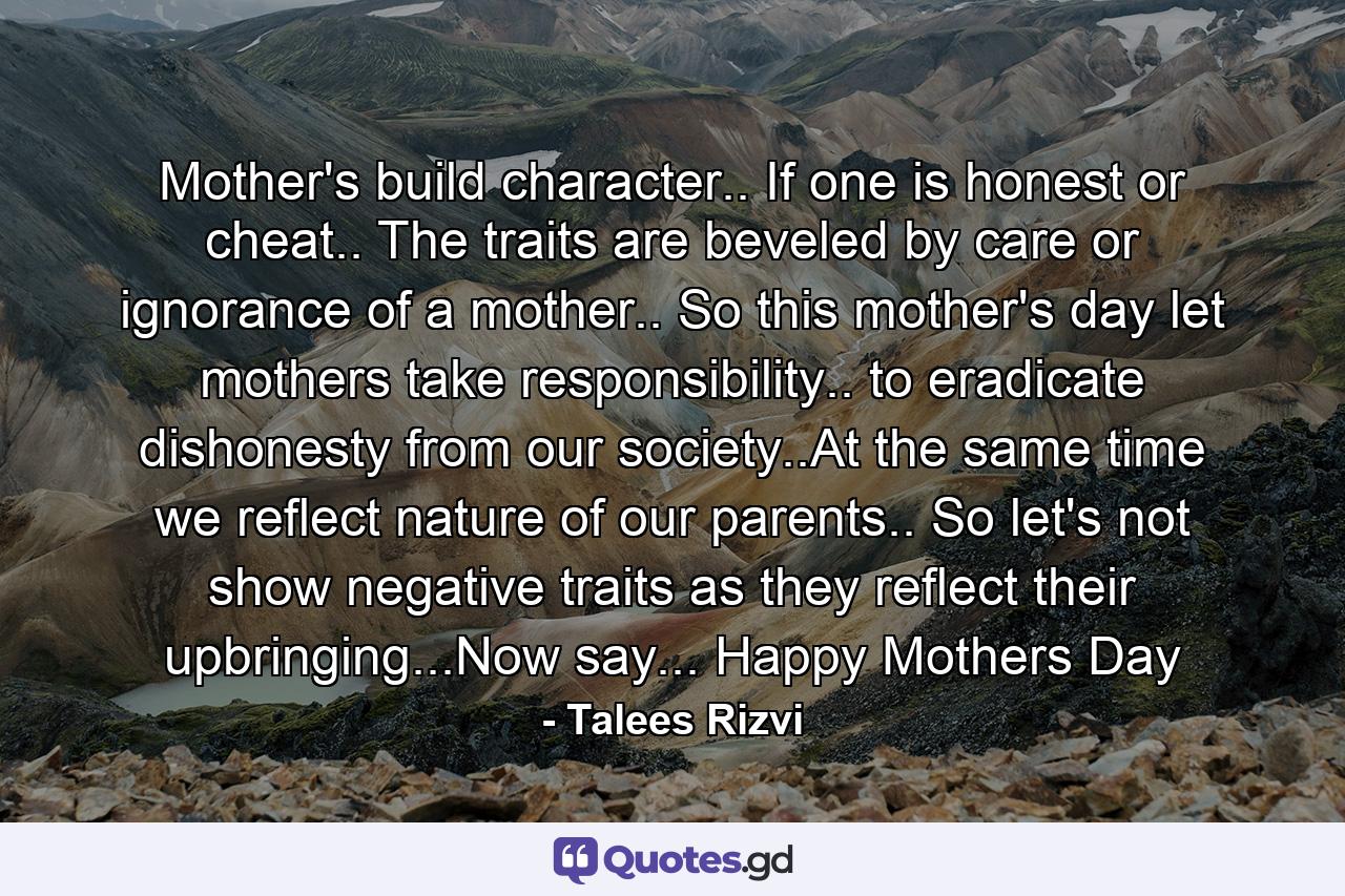 Mother's build character.. If one is honest or cheat.. The traits are beveled by care or ignorance of a mother.. So this mother's day let mothers take responsibility.. to eradicate dishonesty from our society..At the same time we reflect nature of our parents.. So let's not show negative traits as they reflect their upbringing...Now say... Happy Mothers Day - Quote by Talees Rizvi