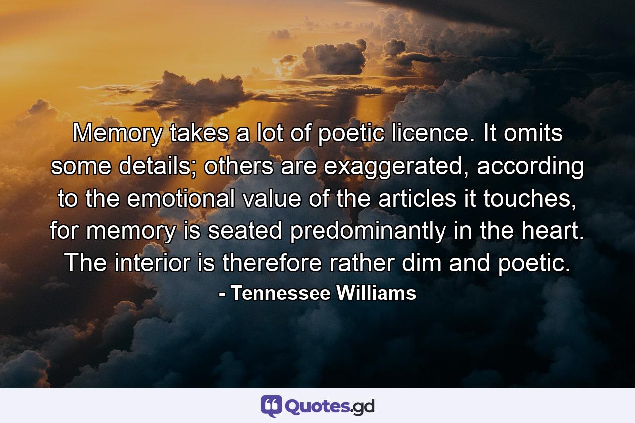 Memory takes a lot of poetic licence. It omits some details; others are exaggerated, according to the emotional value of the articles it touches, for memory is seated predominantly in the heart. The interior is therefore rather dim and poetic. - Quote by Tennessee Williams