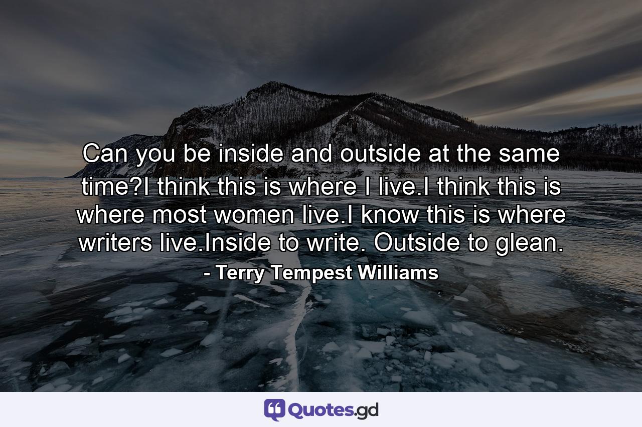 Can you be inside and outside at the same time?I think this is where I live.I think this is where most women live.I know this is where writers live.Inside to write. Outside to glean. - Quote by Terry Tempest Williams