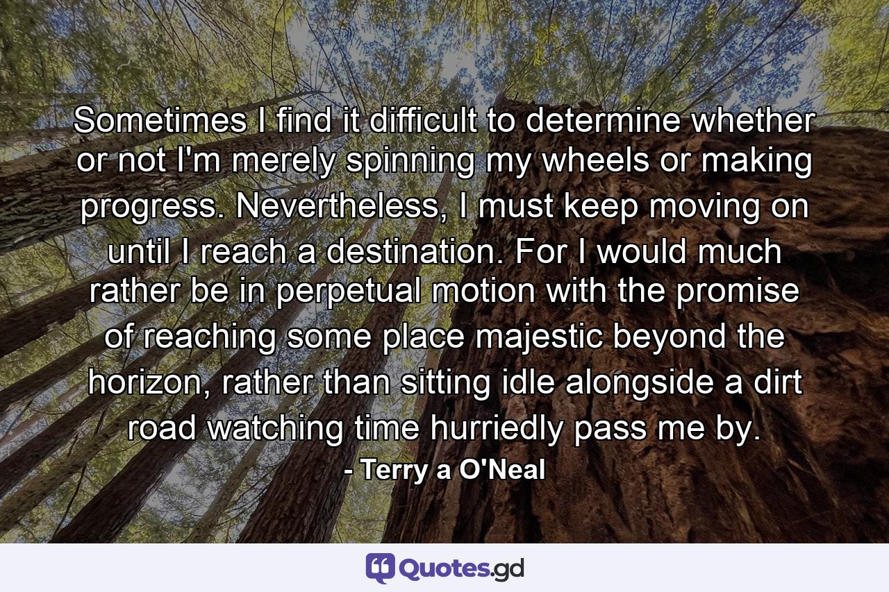 Sometimes I find it difficult to determine whether or not I'm merely spinning my wheels or making progress. Nevertheless, I must keep moving on until I reach a destination. For I would much rather be in perpetual motion with the promise of reaching some place majestic beyond the horizon, rather than sitting idle alongside a dirt road watching time hurriedly pass me by. - Quote by Terry a O'Neal