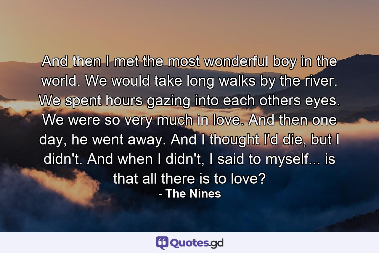 And then I met the most wonderful boy in the world. We would take long walks by the river. We spent hours gazing into each others eyes. We were so very much in love. And then one day, he went away. And I thought I'd die, but I didn't. And when I didn't, I said to myself... is that all there is to love? - Quote by The Nines