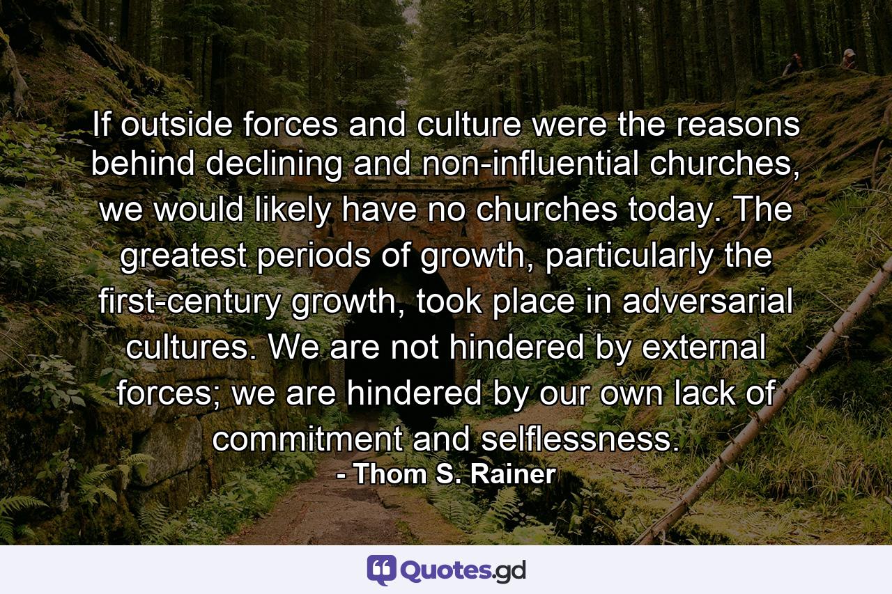 If outside forces and culture were the reasons behind declining and non-influential churches, we would likely have no churches today. The greatest periods of growth, particularly the first-century growth, took place in adversarial cultures. We are not hindered by external forces; we are hindered by our own lack of commitment and selflessness. - Quote by Thom S. Rainer