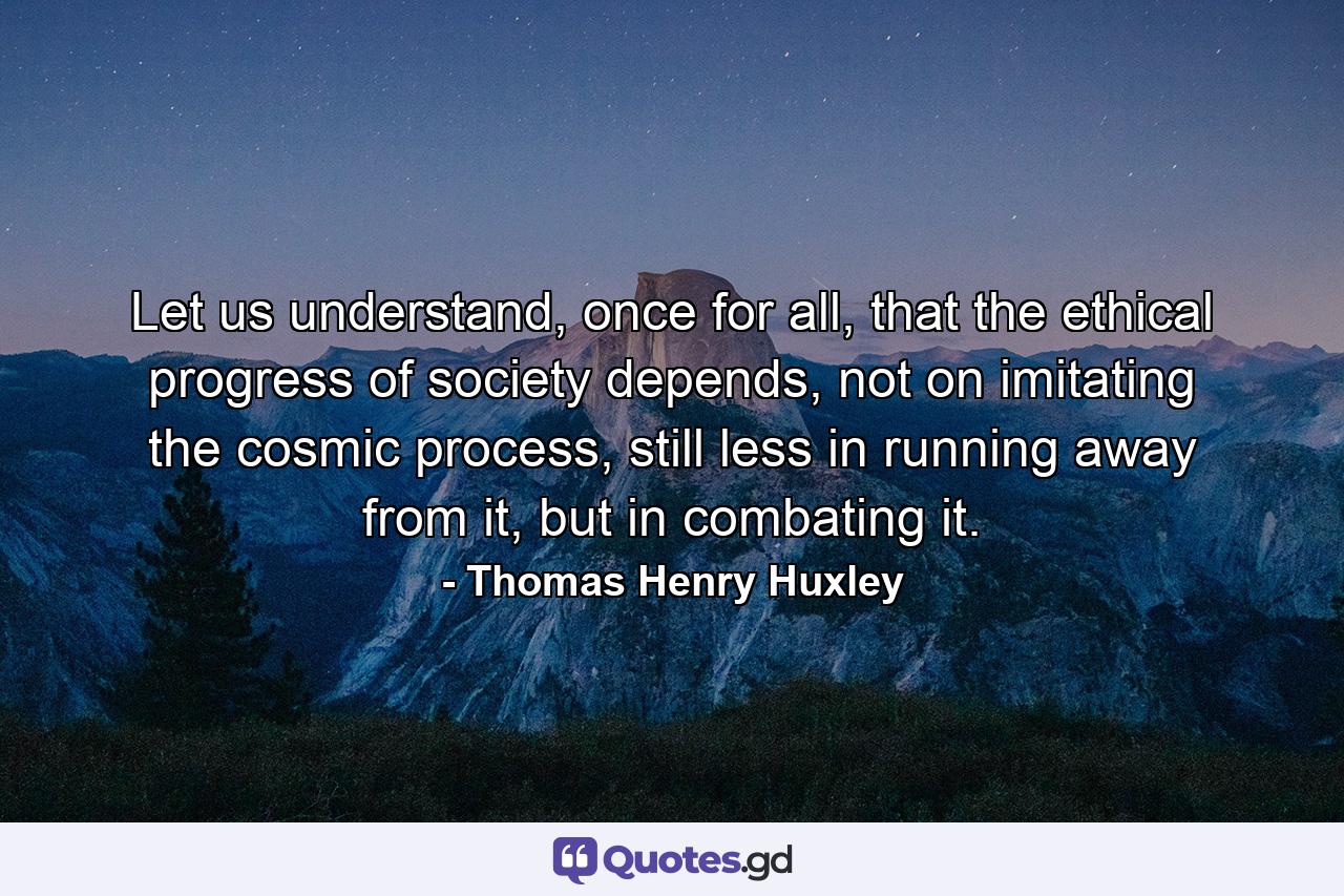 Let us understand, once for all, that the ethical progress of society depends, not on imitating the cosmic process, still less in running away from it, but in combating it. - Quote by Thomas Henry Huxley