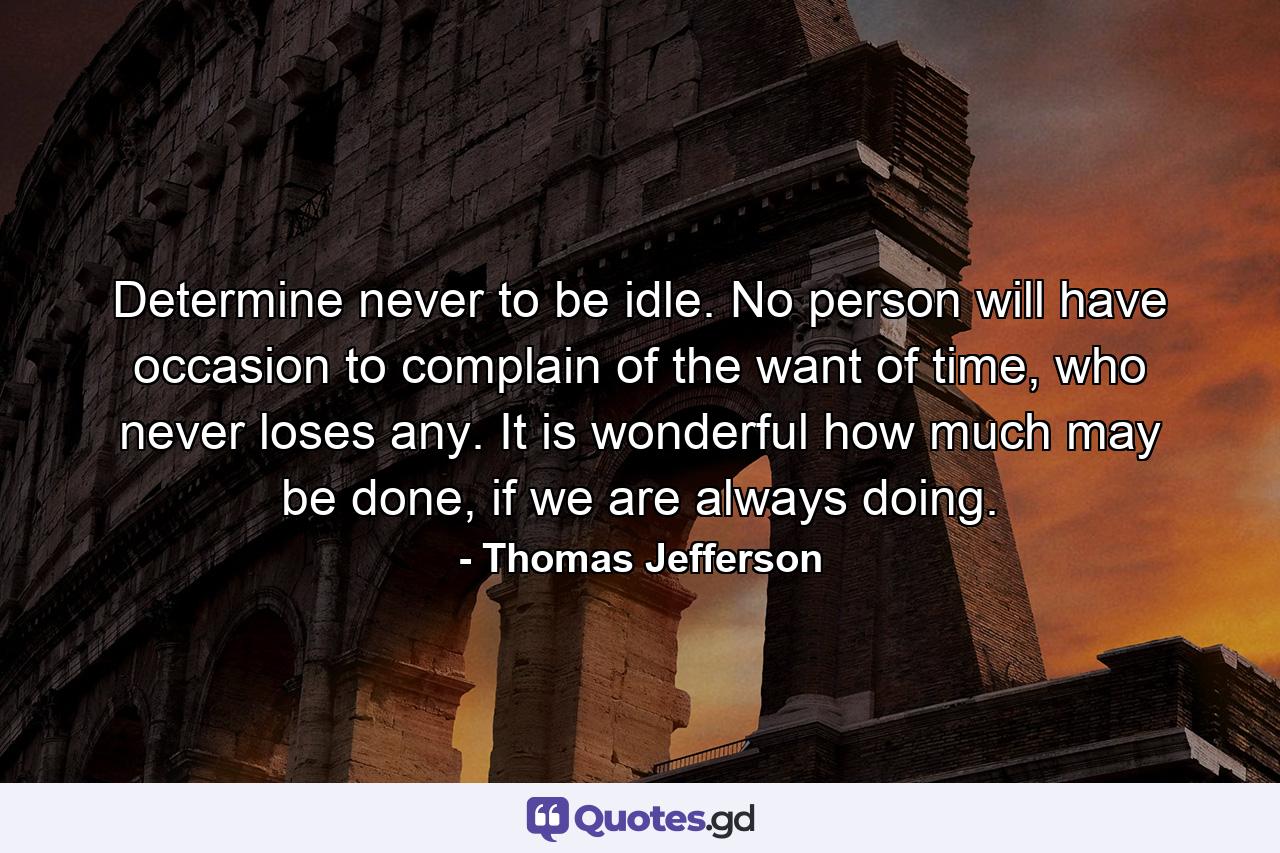 Determine never to be idle. No person will have occasion to complain of the want of time, who never loses any. It is wonderful how much may be done, if we are always doing. - Quote by Thomas Jefferson