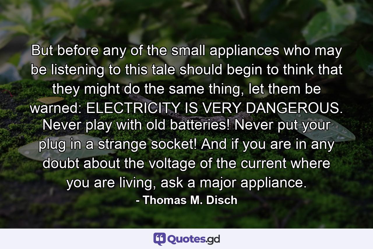 But before any of the small appliances who may be listening to this tale should begin to think that they might do the same thing, let them be warned: ELECTRICITY IS VERY DANGEROUS. Never play with old batteries! Never put your plug in a strange socket! And if you are in any doubt about the voltage of the current where you are living, ask a major appliance. - Quote by Thomas M. Disch