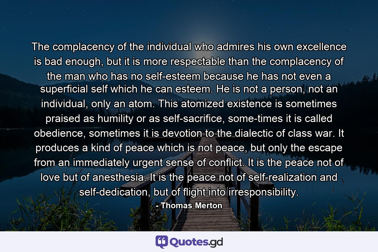 The complacency of the individual who admires his own excellence is bad enough, but it is more respectable than the complacency of the man who has no self-esteem because he has not even a superficial self which he can esteem. He is not a person, not an individual, only an atom. This atomized existence is sometimes praised as humility or as self-sacrifice, some-times it is called obedience, sometimes it is devotion to the dialectic of class war. It produces a kind of peace which is not peace, but only the escape from an immediately urgent sense of conflict. It is the peace not of love but of anesthesia. It is the peace not of self-realization and self-dedication, but of flight into irresponsibility. - Quote by Thomas Merton