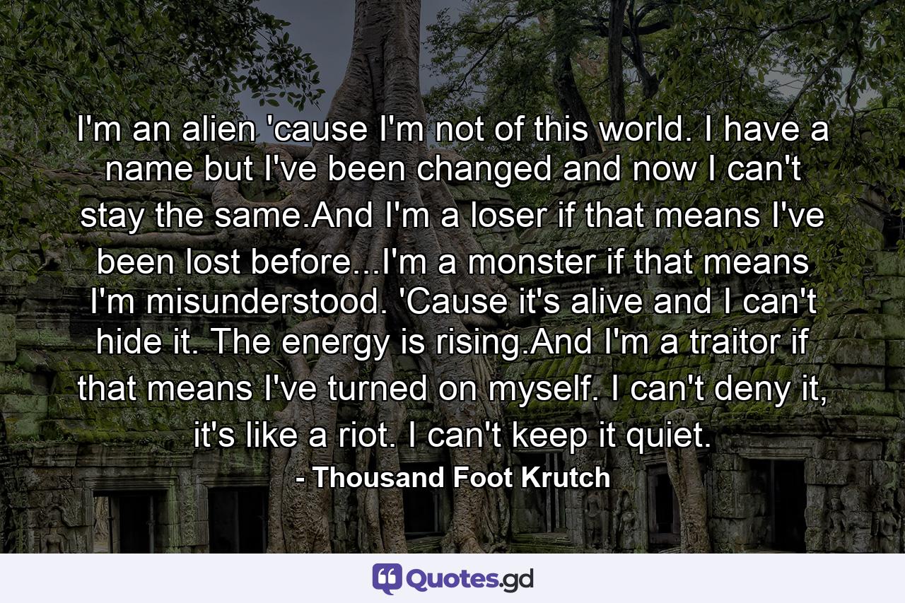 I'm an alien 'cause I'm not of this world. I have a name but I've been changed and now I can't stay the same.And I'm a loser if that means I've been lost before...I'm a monster if that means I'm misunderstood. 'Cause it's alive and I can't hide it. The energy is rising.And I'm a traitor if that means I've turned on myself. I can't deny it, it's like a riot. I can't keep it quiet. - Quote by Thousand Foot Krutch