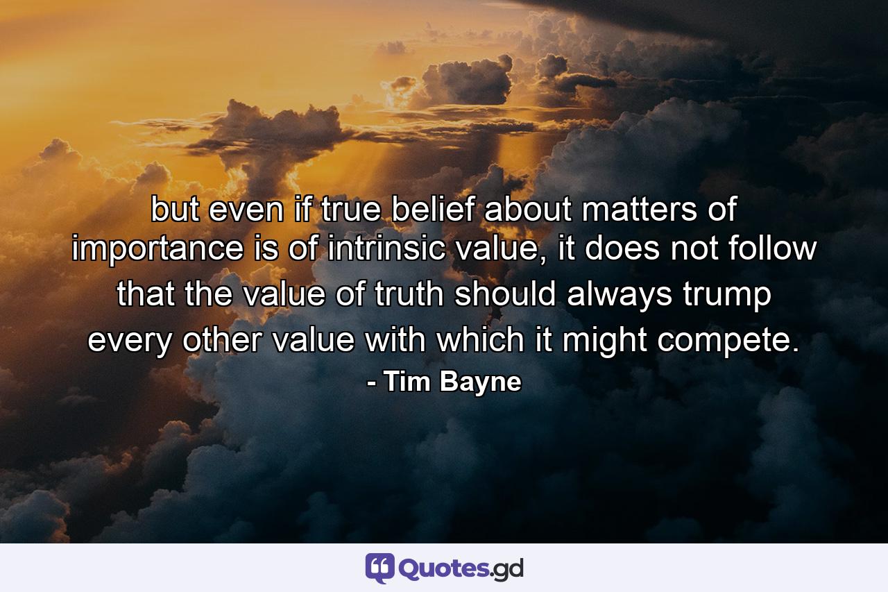 but even if true belief about matters of importance is of intrinsic value, it does not follow that the value of truth should always trump every other value with which it might compete. - Quote by Tim Bayne