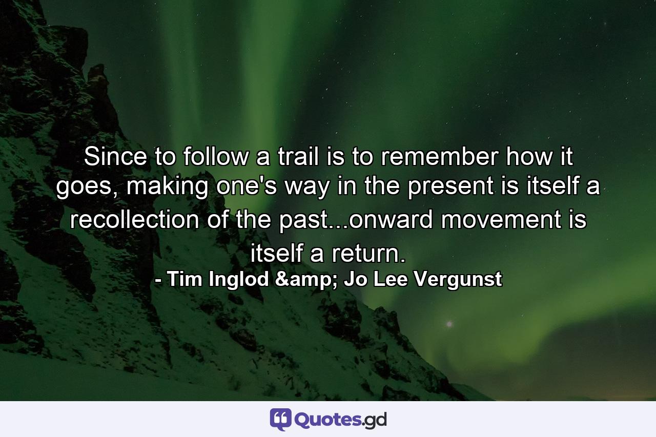 Since to follow a trail is to remember how it goes, making one's way in the present is itself a recollection of the past...onward movement is itself a return. - Quote by Tim Inglod & Jo Lee Vergunst