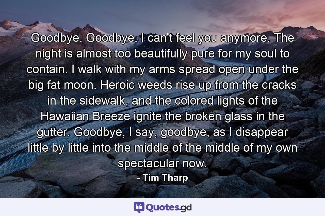 Goodbye. Goodbye. I can't feel you anymore. The night is almost too beautifully pure for my soul to contain. I walk with my arms spread open under the big fat moon. Heroic weeds rise up from the cracks in the sidewalk, and the colored lights of the Hawaiian Breeze ignite the broken glass in the gutter. Goodbye, I say, goodbye, as I disappear little by little into the middle of the middle of my own spectacular now. - Quote by Tim Tharp