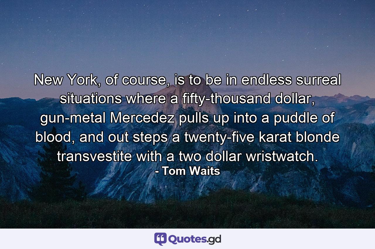 New York, of course, is to be in endless surreal situations where a fifty-thousand dollar, gun-metal Mercedez pulls up into a puddle of blood, and out steps a twenty-five karat blonde transvestite with a two dollar wristwatch. - Quote by Tom Waits