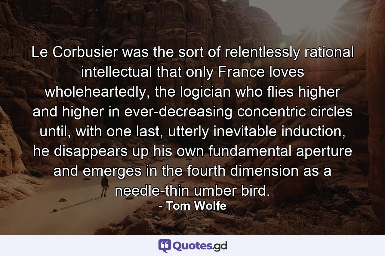 Le Corbusier was the sort of relentlessly rational intellectual that only France loves wholeheartedly, the logician who flies higher and higher in ever-decreasing concentric circles until, with one last, utterly inevitable induction, he disappears up his own fundamental aperture and emerges in the fourth dimension as a needle-thin umber bird. - Quote by Tom Wolfe