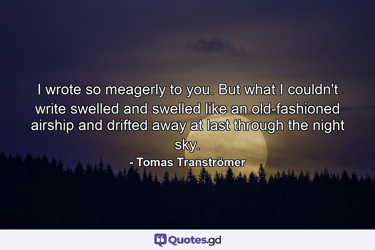 I wrote so meagerly to you. But what I couldn't write swelled and swelled like an old-fashioned airship and drifted away at last through the night sky. - Quote by Tomas Tranströmer