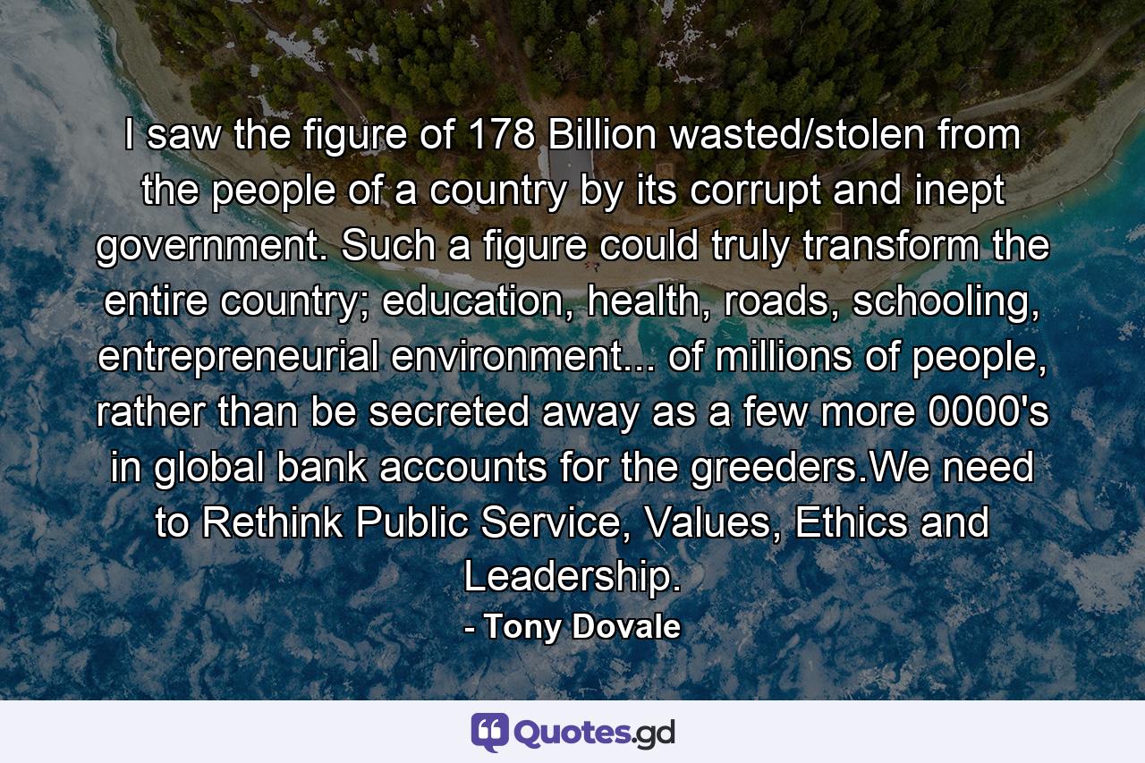 I saw the figure of 178 Billion wasted/stolen from the people of a country by its corrupt and inept government. Such a figure could truly transform the entire country; education, health, roads, schooling, entrepreneurial environment... of millions of people, rather than be secreted away as a few more 0000's in global bank accounts for the greeders.We need to Rethink Public Service, Values, Ethics and Leadership. - Quote by Tony Dovale