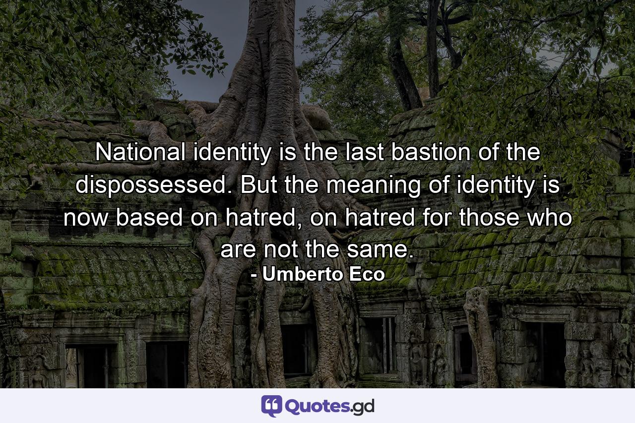 National identity is the last bastion of the dispossessed. But the meaning of identity is now based on hatred, on hatred for those who are not the same. - Quote by Umberto Eco